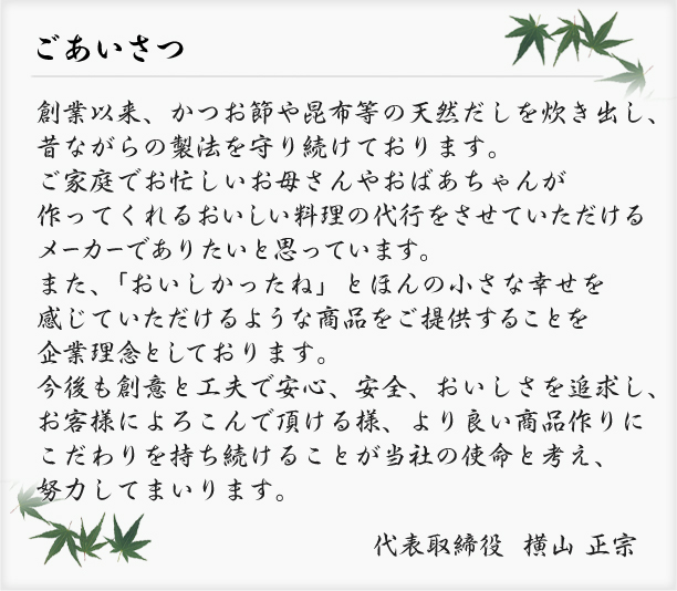 ごあいさつ創業以来、かつお節や昆布等の天然だしを炊き出し、昔ながらの製法を守り続けております。ご家庭でお忙しいお母さんやおばあちゃんが作ってくれるおいしい料理の代行をさせていただけるメーカーでありたいと思っています。また、「おいしかったね」とほんの小さな幸せを感じていただけるような商品をご提供することを企業理念としております。今後も創意と工夫で安心、安全、おいしさを追求し、お客様によろこんで頂ける様、より良い商品作りにこだわりを持ち続けることが当社の使命と考え、努力してまいります。代表取締役  横山 正宗